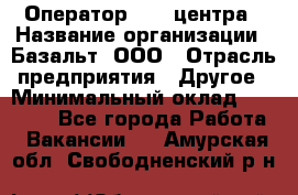 Оператор Call-центра › Название организации ­ Базальт, ООО › Отрасль предприятия ­ Другое › Минимальный оклад ­ 22 000 - Все города Работа » Вакансии   . Амурская обл.,Свободненский р-н